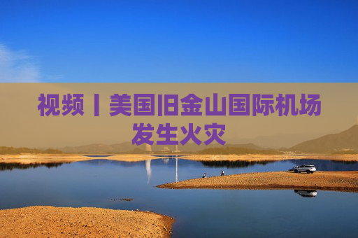 视频丨美国旧金山国际机场发生火灾