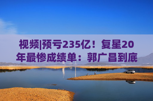 视频|预亏235亿！复星20年最惨成绩单：郭广昌到底输在了哪？