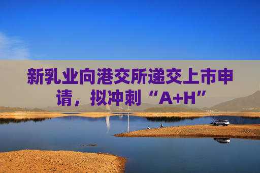 新乳业向港交所递交上市申请，拟冲刺“A+H”