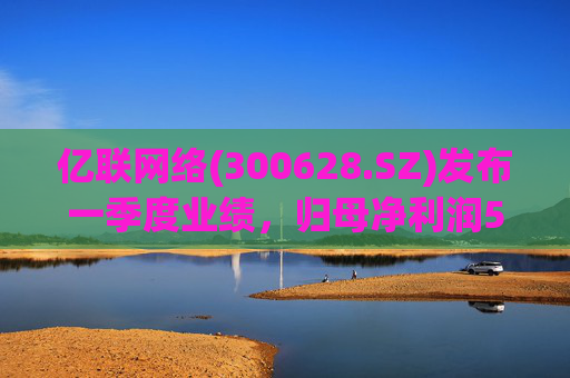 亿联网络(300628.SZ)发布一季度业绩，归母净利润5.62亿元，下降1.15%