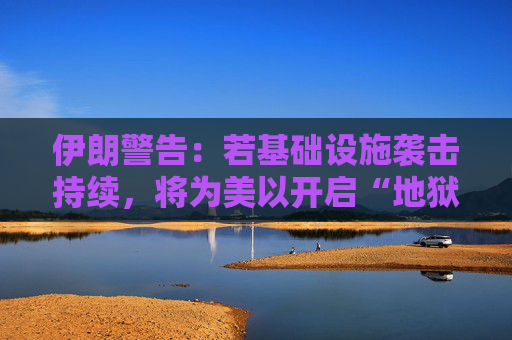 伊朗警告：若基础设施袭击持续，将为美以开启“地狱之门”