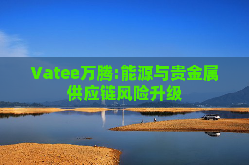 Vatee万腾:能源与贵金属供应链风险升级