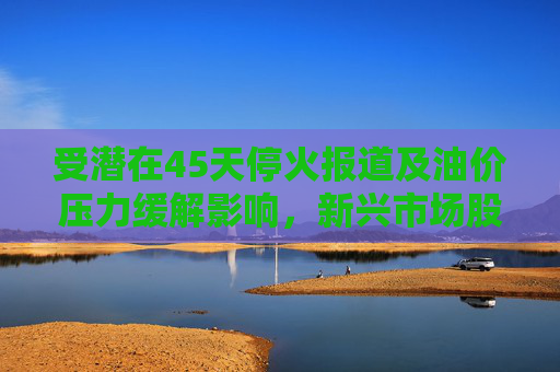受潜在45天停火报道及油价压力缓解影响，新兴市场股票和货币走高
