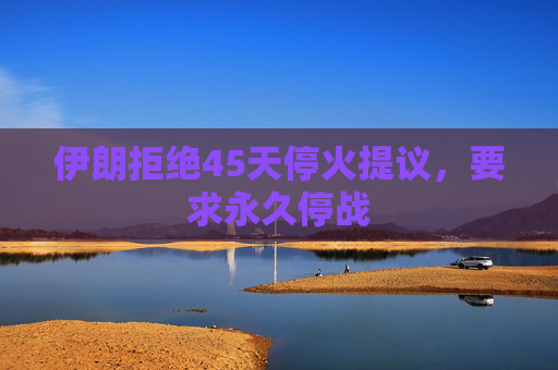 伊朗拒绝45天停火提议，要求永久停战