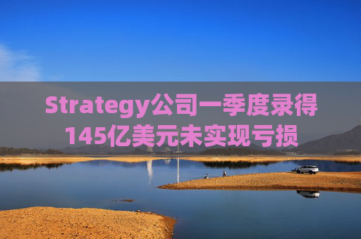 Strategy公司一季度录得145亿美元未实现亏损