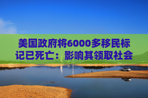 美国政府将6000多移民标记已死亡：影响其领取社会福利和拥有合法工作的权利