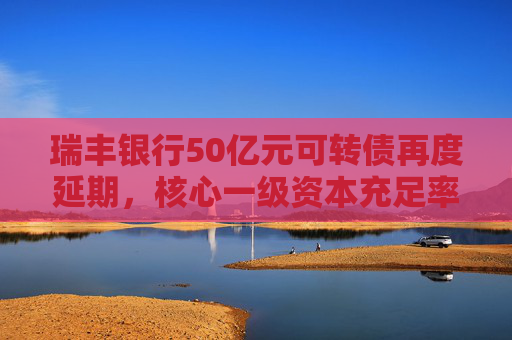 瑞丰银行50亿元可转债再度延期，核心一级资本充足率两连降后去年略有回升