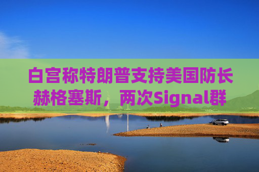 白宫称特朗普支持美国防长赫格塞斯，两次Signal群聊均未透露机密信息