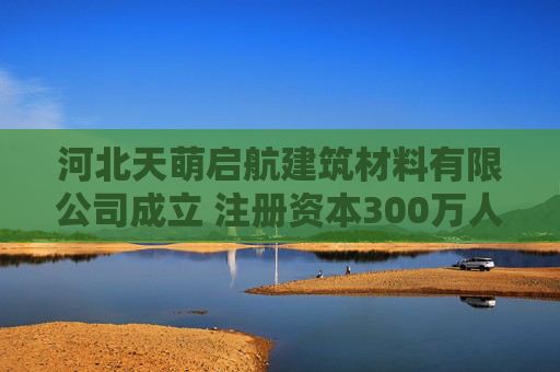 河北天萌启航建筑材料有限公司成立 注册资本300万人民币