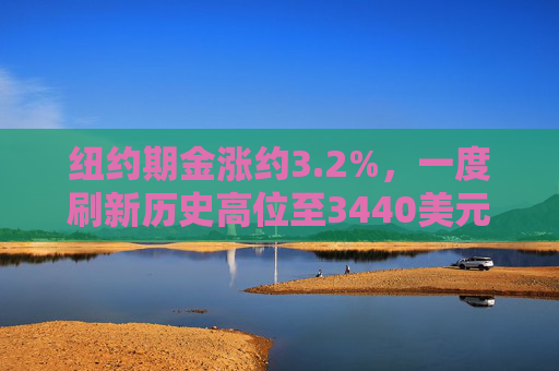 纽约期金涨约3.2%，一度刷新历史高位至3440美元上方