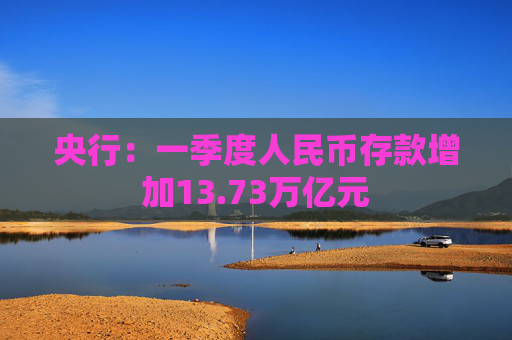 央行：一季度人民币存款增加13.73万亿元