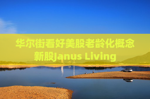华尔街看好美股老龄化概念新股Janus Living