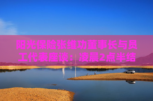 阳光保险张维功董事长与员工代表座谈：凌晨2点半结束还意犹未尽