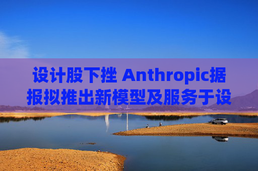 设计股下挫 Anthropic据报拟推出新模型及服务于设计的AI工具
