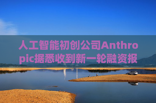 人工智能初创公司Anthropic据悉收到新一轮融资报价 估值达8000亿美元