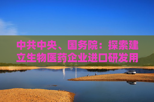 中共中央、国务院：探索建立生物医药企业进口研发用物品“白名单”制度