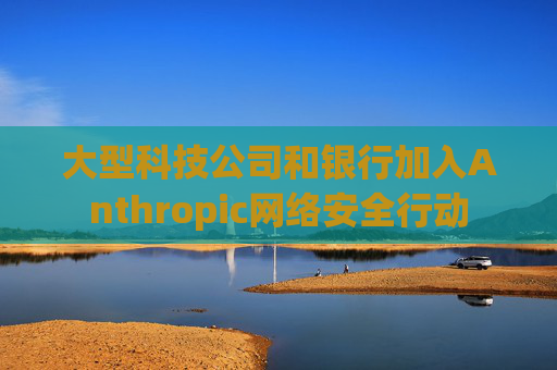 大型科技公司和银行加入Anthropic网络安全行动