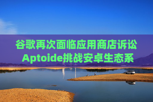 谷歌再次面临应用商店诉讼 Aptoide挑战安卓生态系统控制权
