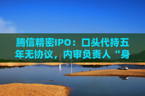 腾信精密IPO：口头代持五年无协议，内审负责人“身兼两职”独立性存疑，业绩过山车，研发垫底同行