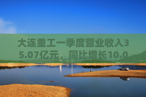 大连重工一季度营业收入35.07亿元，同比增长10.02%  第1张