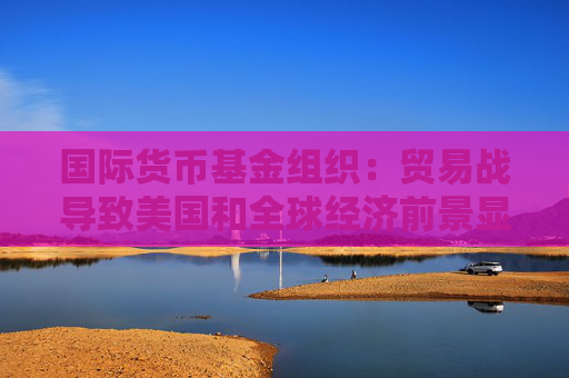 国际货币基金组织：贸易战导致美国和全球经济前景显著恶化