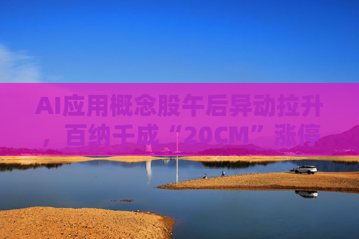 AI应用概念股午后异动拉升，百纳千成“20CM”涨停