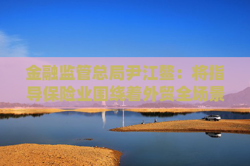 金融监管总局尹江鳌：将指导保险业围绕着外贸全场景，为走出去的企业提供保险及再保险支持