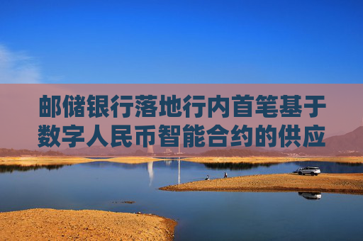 邮储银行落地行内首笔基于数字人民币智能合约的供应链金融服务