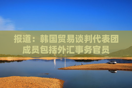 报道：韩国贸易谈判代表团成员包括外汇事务官员
