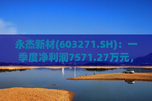 永杰新材(603271.SH)：一季度净利润7571.27万元，同比增长13.74%