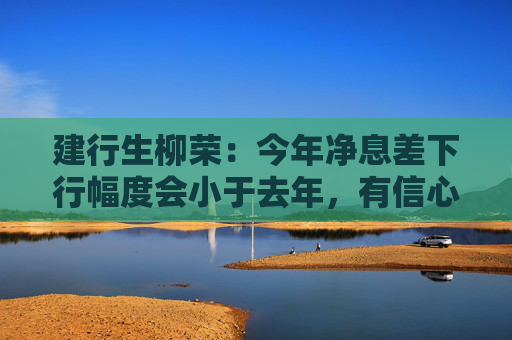 建行生柳荣：今年净息差下行幅度会小于去年，有信心保持领先优势  第1张