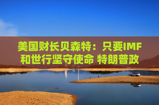 美国财长贝森特：只要IMF和世行坚守使命 特朗普政府就“热切期盼”合作