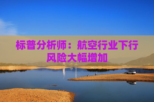 标普分析师：航空行业下行风险大幅增加