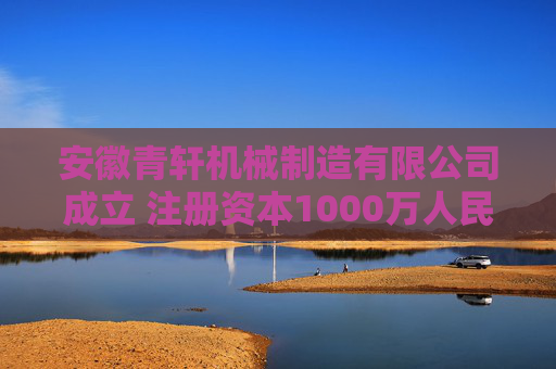 安徽青轩机械制造有限公司成立 注册资本1000万人民币  第1张