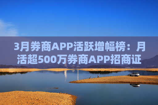 3月券商APP活跃增幅榜：月活超500万券商APP招商证券环比增幅最高 原海通证券APP增幅最低