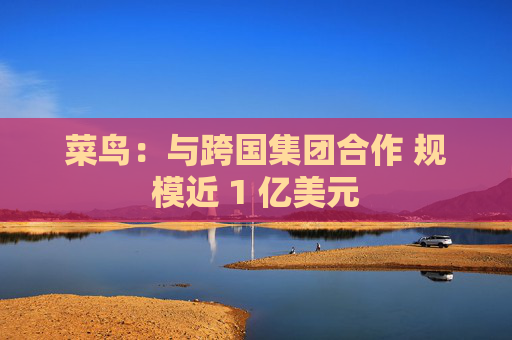 菜鸟：与跨国集团合作 规模近 1 亿美元