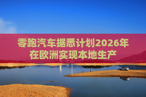零跑汽车据悉计划2026年在欧洲实现本地生产