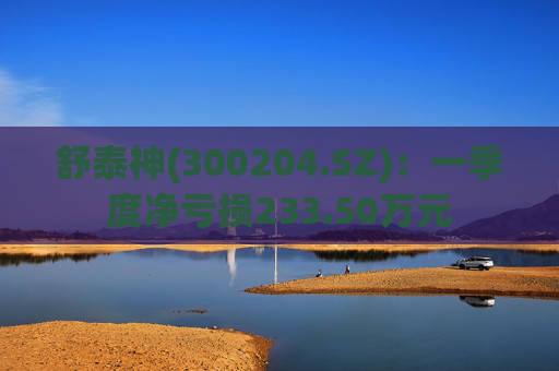 舒泰神(300204.SZ)：一季度净亏损233.50万元