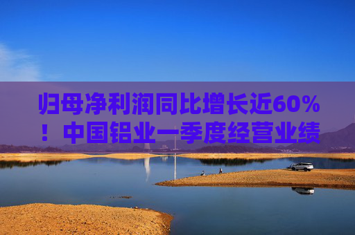 归母净利润同比增长近60%！中国铝业一季度经营业绩逆市稳健增长