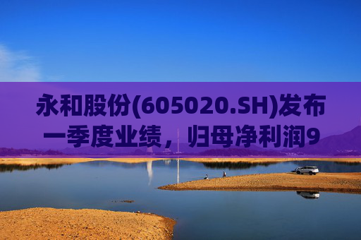 永和股份(605020.SH)发布一季度业绩，归母净利润9739万元，同比增长161.66%