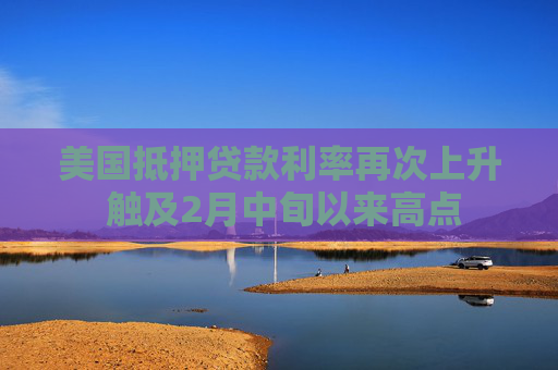 美国抵押贷款利率再次上升 触及2月中旬以来高点