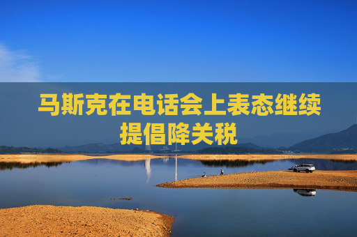 马斯克在电话会上表态继续提倡降关税