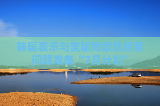 韩国表示与美国同意就贸易问题准备“7月计划”