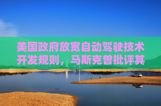 美国政府放宽自动驾驶技术开发规则，马斯克曾批评其过于繁琐