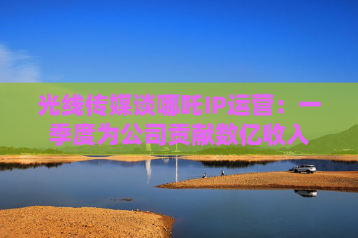 光线传媒谈哪吒IP运营：一季度为公司贡献数亿收入