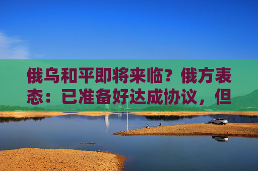 俄乌和平即将来临？俄方表态：已准备好达成协议，但部分内容需微调！