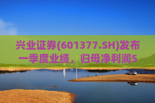 兴业证券(601377.SH)发布一季度业绩，归母净利润5.16亿元，同比增长57.32%