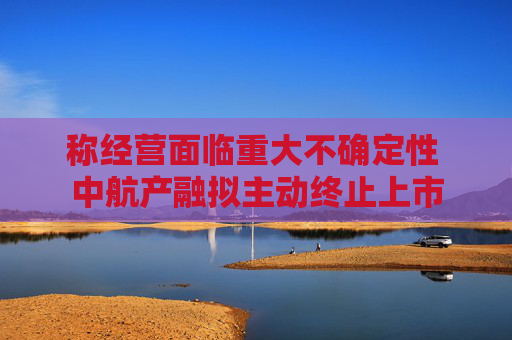 称经营面临重大不确定性 中航产融拟主动终止上市