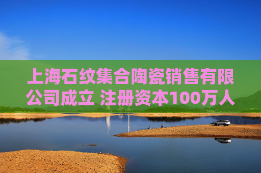 上海石纹集合陶瓷销售有限公司成立 注册资本100万人民币