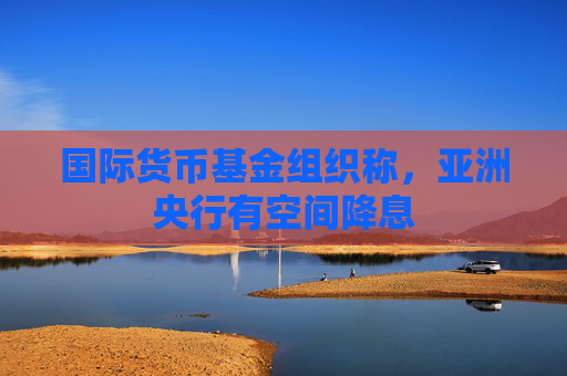 国际货币基金组织称，亚洲央行有空间降息